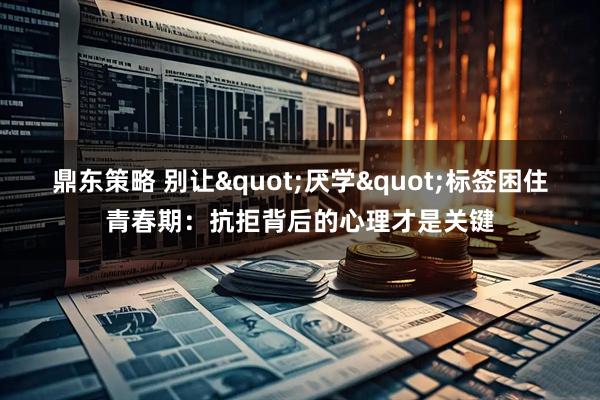 鼎东策略 别让&quot;厌学&quot;标签困住青春期：抗拒背后的心理才是关键