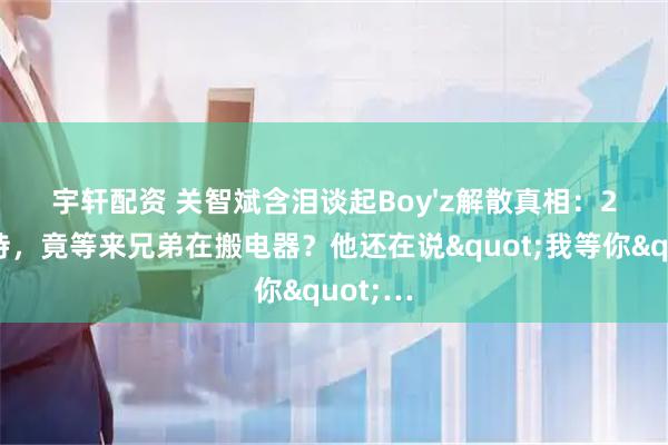 宇轩配资 关智斌含泪谈起Boy&#39;z解散真相：20年等待，竟等来兄弟在搬电器？他还在说&quot;我等你&quot;…