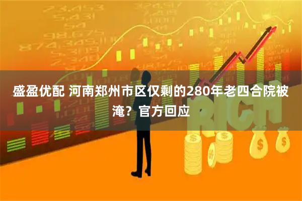 盛盈优配 河南郑州市区仅剩的280年老四合院被淹？官方回应