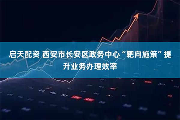 启天配资 西安市长安区政务中心“靶向施策”提升业务办理效率