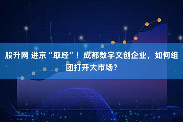 股升网 进京“取经”！成都数字文创企业，如何组团打开大市场？