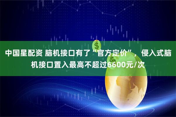 中国星配资 脑机接口有了“官方定价”，侵入式脑机接口置入最高不超过6600元/次