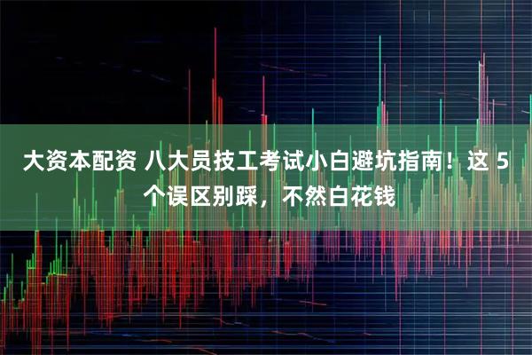 大资本配资 八大员技工考试小白避坑指南！这 5 个误区别踩，不然白花钱