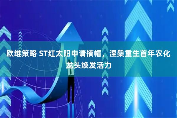 欧维策略 ST红太阳申请摘帽，涅槃重生首年农化龙头焕发活力