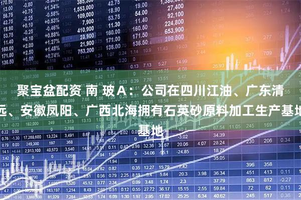聚宝盆配资 南 玻Ａ：公司在四川江油、广东清远、安徽凤阳、广西北海拥有石英砂原料加工生产基地