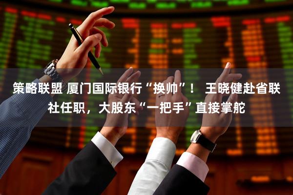 策略联盟 厦门国际银行“换帅”！ 王晓健赴省联社任职，大股东“一把手”直接掌舵