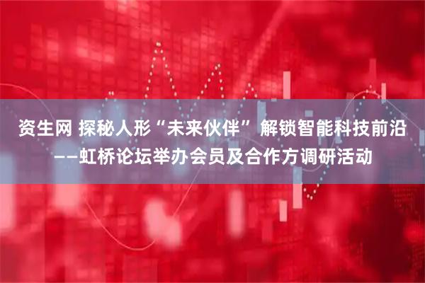 资生网 探秘人形“未来伙伴” 解锁智能科技前沿——虹桥论坛举办会员及合作方调研活动