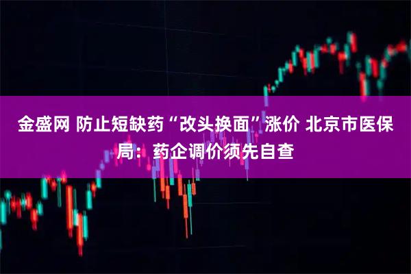 金盛网 防止短缺药“改头换面”涨价 北京市医保局：药企调价须先自查