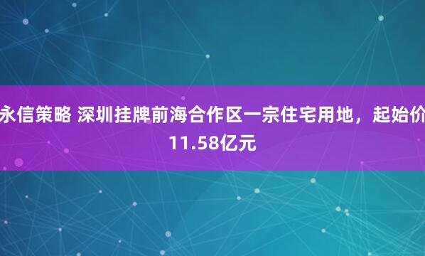 永信策略 深圳挂牌前海合作区一宗住宅用地，起始价11.58亿元