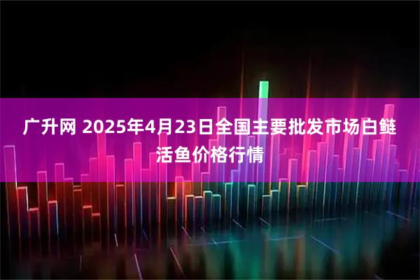 广升网 2025年4月23日全国主要批发市场白鲢活鱼价格行情