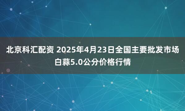 北京科汇配资 2025年4月23日全国主要批发市场白蒜5.0公分价格行情