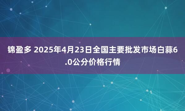 锦盈多 2025年4月23日全国主要批发市场白蒜6.0公分价格行情