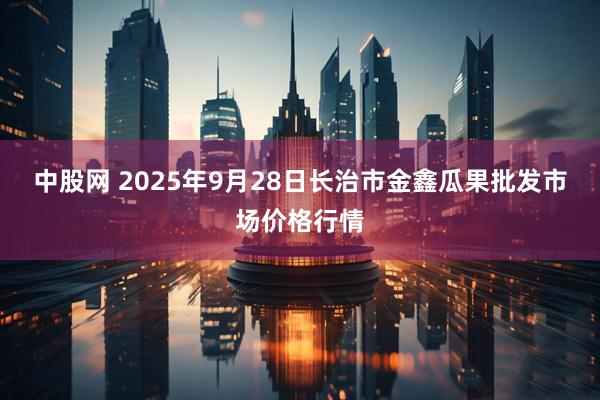 中股网 2025年9月28日长治市金鑫瓜果批发市场价格行情