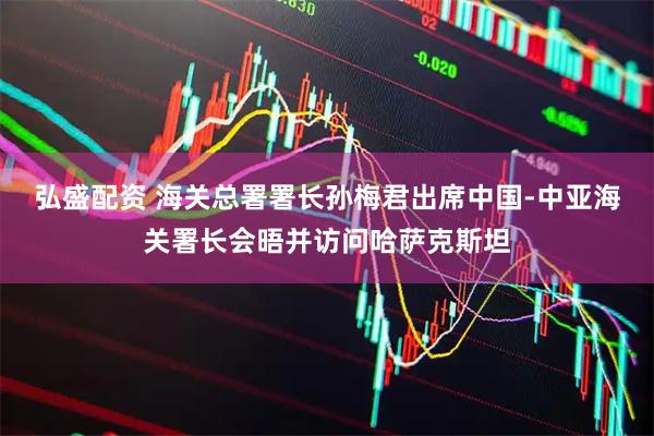 弘盛配资 海关总署署长孙梅君出席中国-中亚海关署长会晤并访问哈萨克斯坦