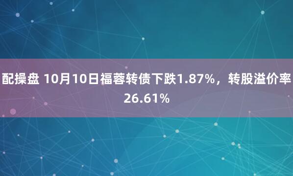 配操盘 10月10日福蓉转债下跌1.87%，转股溢价率26.61%