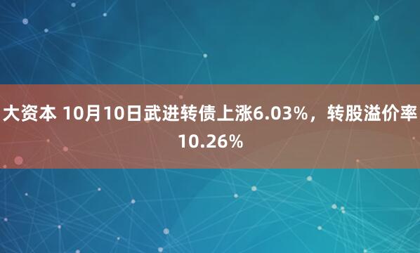 大资本 10月10日武进转债上涨6.03%，转股溢价率10.26%