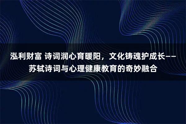 泓利财富 诗词润心育暖阳，文化铸魂护成长——苏轼诗词与心理健康教育的奇妙融合