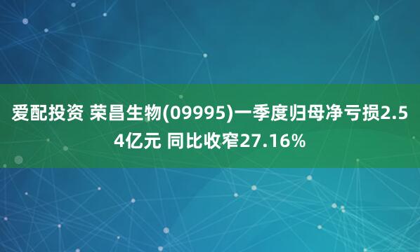 爱配投资 荣昌生物(09995)一季度归母净亏损2.54亿元 同比收窄27.16%