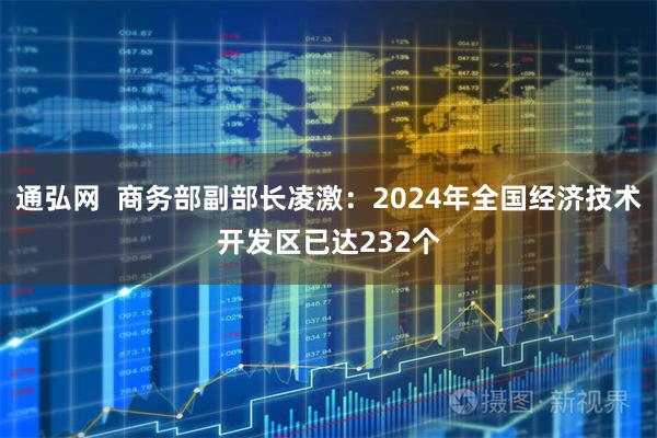 通弘网  商务部副部长凌激：2024年全国经济技术开发区已达232个