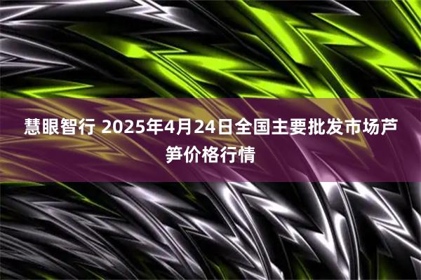慧眼智行 2025年4月24日全国主要批发市场芦笋价格行情