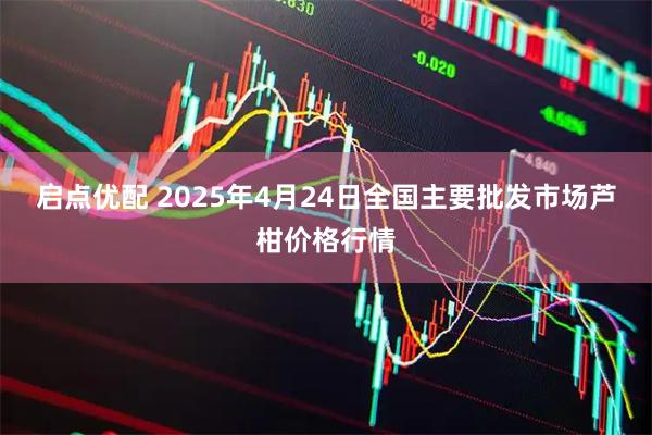 启点优配 2025年4月24日全国主要批发市场芦柑价格行情