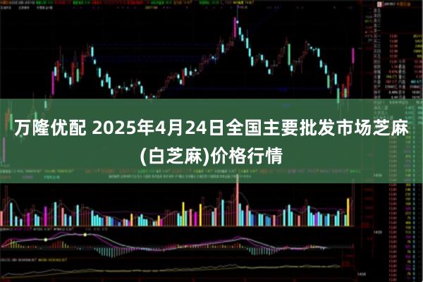 万隆优配 2025年4月24日全国主要批发市场芝麻(白芝麻)价格行情