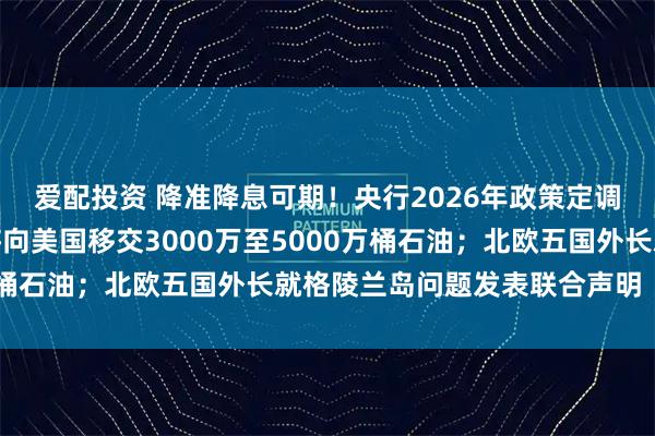 爱配投资 降准降息可期！央行2026年政策定调；特朗普称委内瑞拉将向美国移交3000万至5000万桶石油；北欧五国外长就格陵兰岛问题发表联合声明｜早报