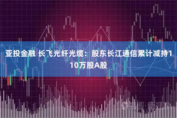 亚投金融 长飞光纤光缆：股东长江通信累计减持110万股A股