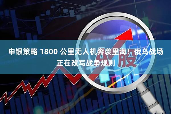 申银策略 1800 公里无人机奔袭里海！俄乌战场正在改写战争规则