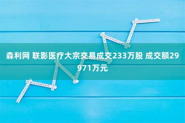 森利网 联影医疗大宗交易成交233万股 成交额29971万元