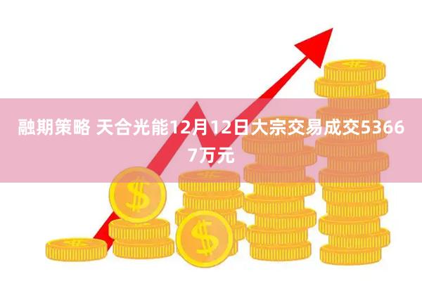 融期策略 天合光能12月12日大宗交易成交53667万元
