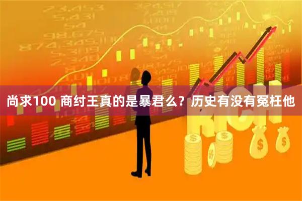 尚求100 商纣王真的是暴君么？历史有没有冤枉他