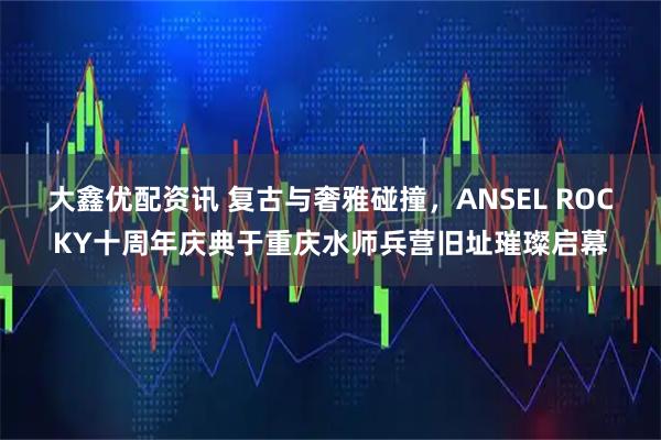 大鑫优配资讯 复古与奢雅碰撞，ANSEL ROCKY十周年庆典于重庆水师兵营旧址璀璨启幕