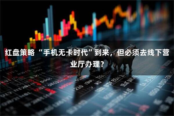 红盘策略 “手机无卡时代”到来，但必须去线下营业厅办理？