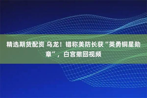 精选期货配资 乌龙！错称美防长获“英勇铜星勋章”，白宫撤回视频