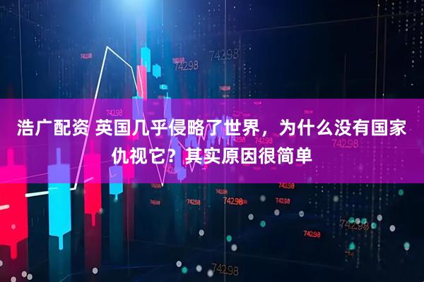 浩广配资 英国几乎侵略了世界，为什么没有国家仇视它？其实原因很简单