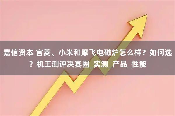 嘉信资本 宫菱、小米和摩飞电磁炉怎么样？如何选？机王测评决赛圈_实测_产品_性能