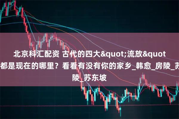 北京科汇配资 古代的四大"流放"地，都是现在的哪里？看看有没有你的家乡_韩愈_房陵_苏东坡