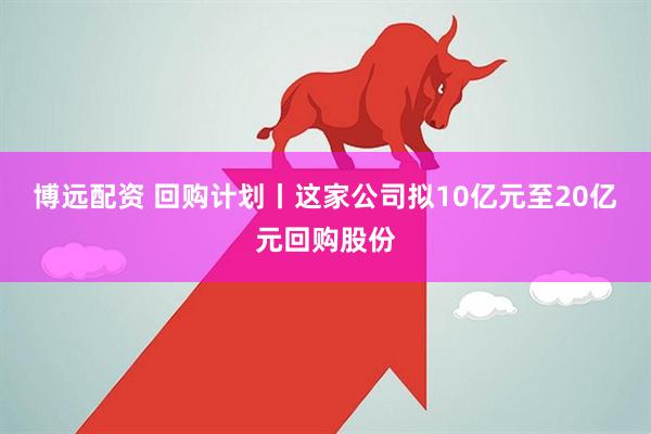 博远配资 回购计划丨这家公司拟10亿元至20亿元回购股份