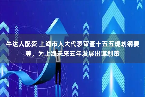 牛达人配资 上海市人大代表审查十五五规划纲要等，为上海未来五年发展出谋划策